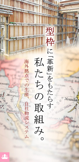 型枠に「革新」をもたらす私たちの取組み。海外拠点での生産、自社物流システム